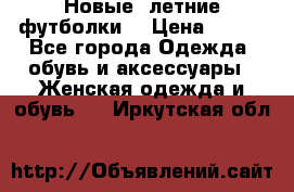 Новые, летние футболки  › Цена ­ 500 - Все города Одежда, обувь и аксессуары » Женская одежда и обувь   . Иркутская обл.